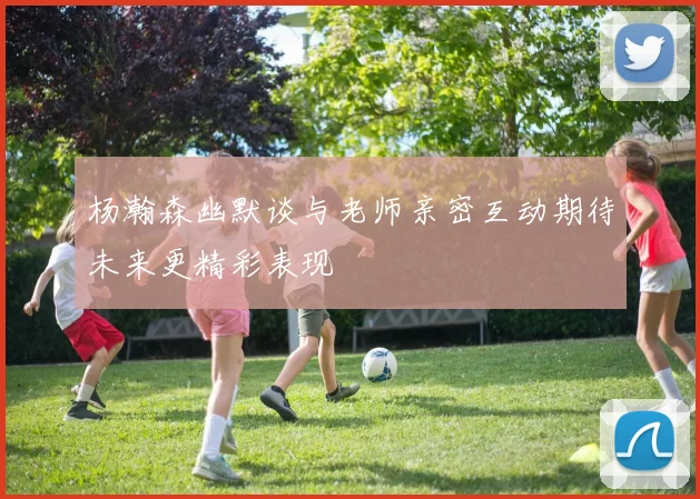 杨瀚森幽默谈与老师亲密互动期待未来更精彩表现