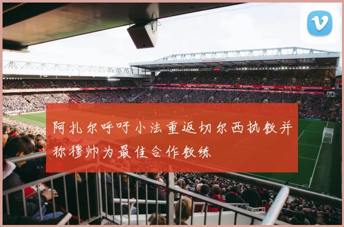 阿扎尔呼吁小法重返切尔西执教并称穆帅为最佳合作教练