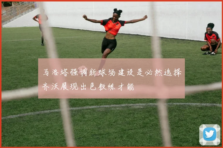 马洛塔强调新球场建设是必然选择齐沃展现出色教练才能