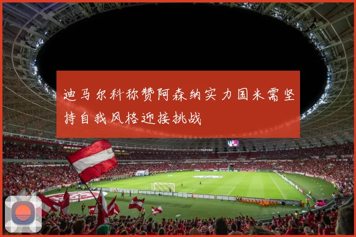 迪马尔科称赞阿森纳实力国米需坚持自我风格迎接挑战
