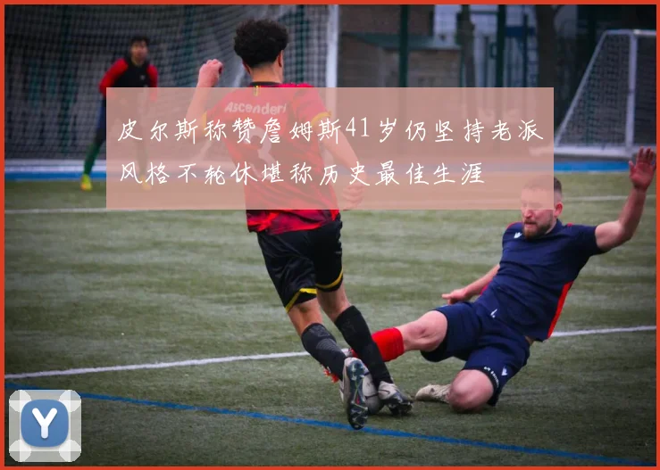 皮尔斯称赞詹姆斯41岁仍坚持老派风格不轮休堪称历史最佳生涯