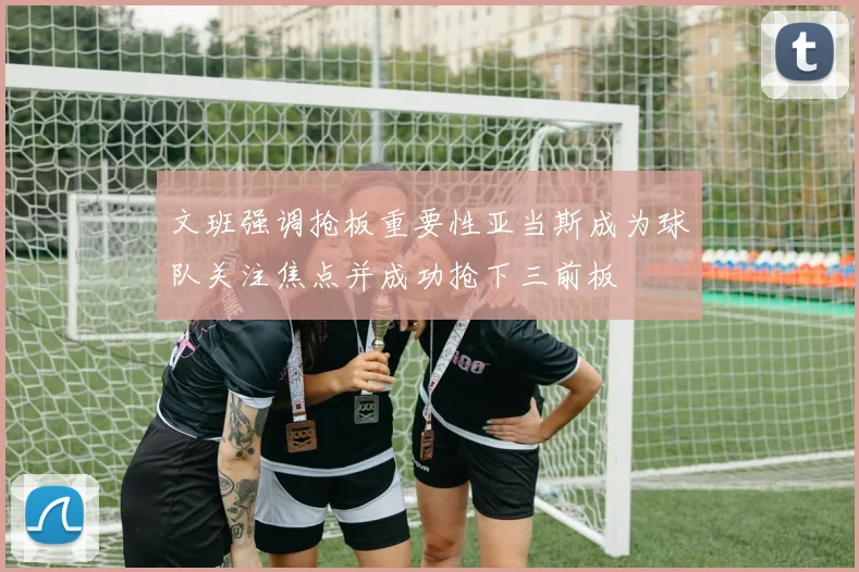 文班强调抢板重要性亚当斯成为球队关注焦点并成功抢下三前板