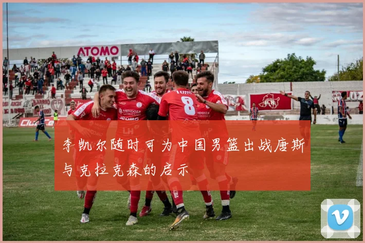李凯尔随时可为中国男篮出战唐斯与克拉克森的启示