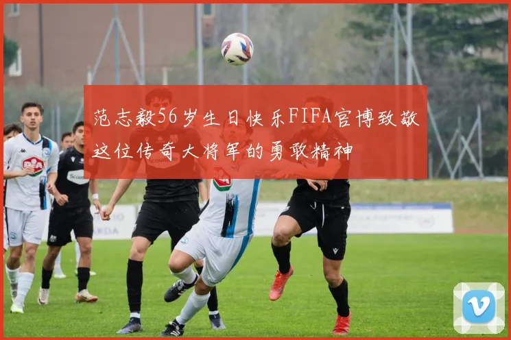 范志毅56岁生日快乐FIFA官博致敬这位传奇大将军的勇敢精神