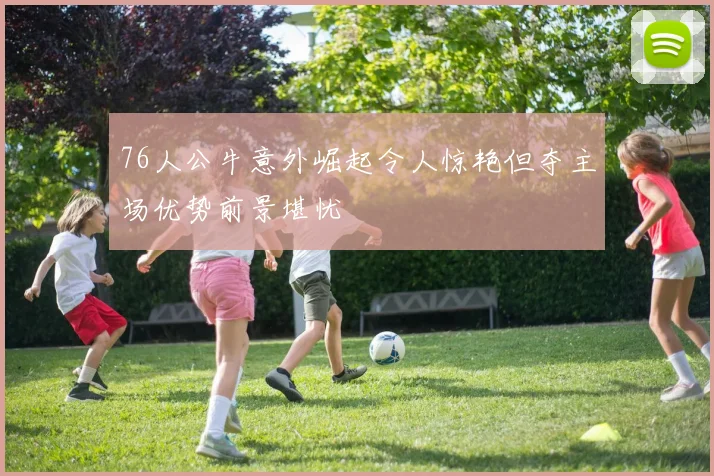 76人公牛意外崛起令人惊艳但夺主场优势前景堪忧
