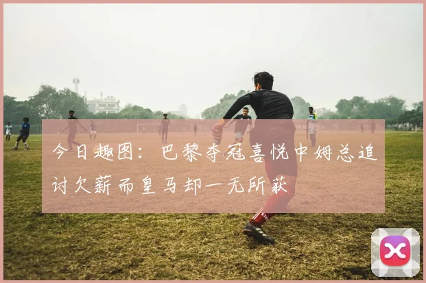 今日趣图：巴黎夺冠喜悦中姆总追讨欠薪而皇马却一无所获