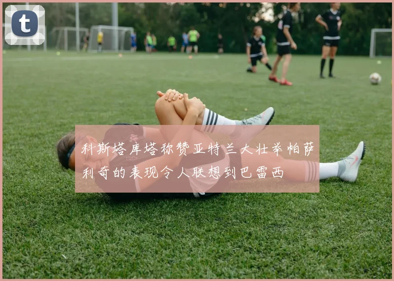 科斯塔库塔称赞亚特兰大壮举帕萨利奇的表现令人联想到巴雷西