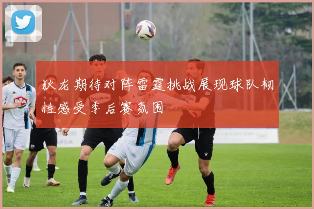 狄龙期待对阵雷霆挑战展现球队韧性感受季后赛氛围