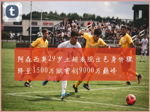 阿森西奥29岁土超表现出色身价骤降至1500万欧曾创9000万巅峰