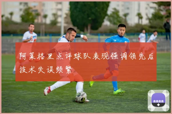 阿莱格里点评球队表现强调领先后技术失误频繁