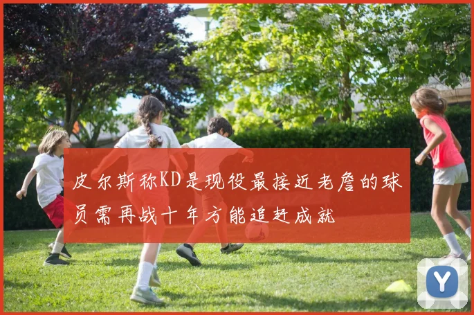 皮尔斯称KD是现役最接近老詹的球员需再战十年方能追赶成就