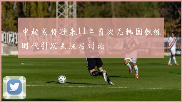中超或将迎来11年首次无韩国教练时代引发关注与讨论