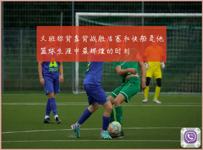 文班称背靠背战胜活塞和快船是他篮球生涯中最辉煌的时刻