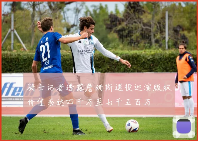 骑士记者透露詹姆斯退役巡演版权价值或达四千万至七千五百万