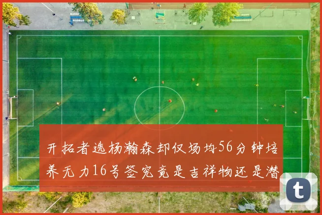 开拓者选杨瀚森却仅场均56分钟培养无力16号签究竟是吉祥物还是潜力股