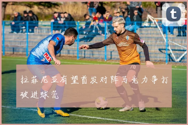 拉菲尼亚有望首发对阵马竞力争打破进球荒
