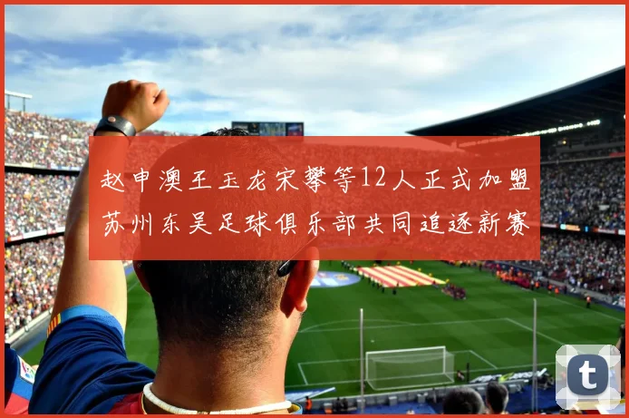 赵申澳王玉龙宋攀等12人正式加盟苏州东吴足球俱乐部共同追逐新赛季目标